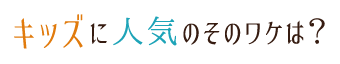 キッズに人気のそのワケは？