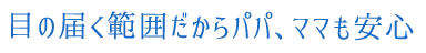 目の届く範囲だからパパ、ママも安心