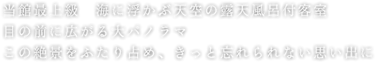 当館最上級　海に浮かぶ天空の露天風呂付き客室　目の前に広がる大パノラマ　この絶景をふたり占め、きっと忘れられない思い出に