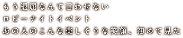 もう退屈なんて言わせない　ロビーナイトイベント　あの人のこんな楽しそうな笑顔、初めて見た