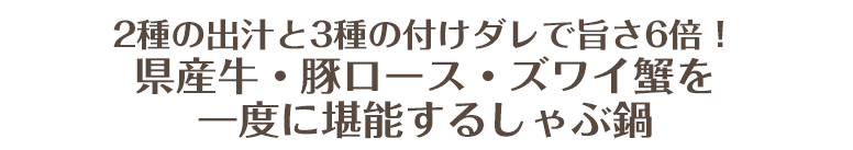 県産牛・豚ロース・ズワイ蟹を一度に堪能するしゃぶ鍋！！