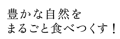 豊かな自然を まるごと 食べつくす！