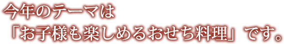 今年のテーマは「お子様も楽しめるおせち料理」です。