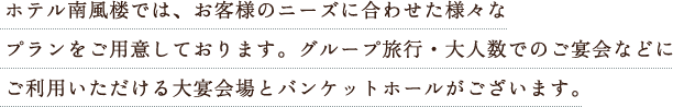 ホテル南風楼では、お客様のニーズに合わせた様々なプランをご用意しております。グループ旅行・大人数でのご宴会など、あらゆるお集まりにご利用ください。