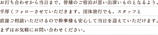 お打ち合わせから当日まで、皆様のご宿泊が思い出深いものとなるよう、手厚くフォローさせていただきます。団体旅行でも、スタッフと直接ご相談いただけるので幹事様も安心して当日を迎えていただけます。まずはお気軽にお問い合わせください。