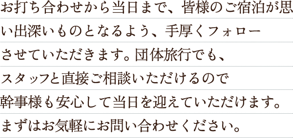 お打ち合わせから当日まで、皆様のご宿泊が思い出深いものとなるよう、手厚くフォローさせていただきます。団体旅行でも、スタッフと直接ご相談いただけるので幹事様も安心して当日を迎えていただけます。まずはお気軽にお問い合わせください。