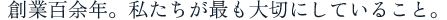 創業百余年。私たちが最も大切にしていること。