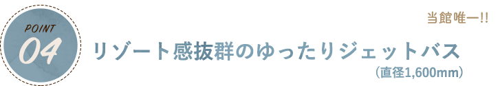 POINT04 当館唯一!!リゾート感抜群のゆったりジェットバス(直径1,600mm)