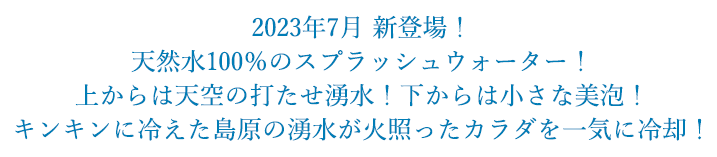 2023年7月 新登場！天然水100%のスプラッシュウォーター！上からは天空の打たせ湧水！下からは小さな美泡！キンキンに冷えた島原の湧水が火照ったカラダを一気に冷却！