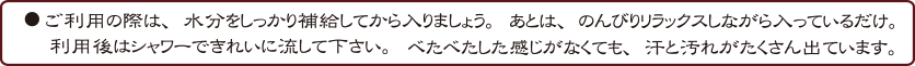 ●ご利用の際は、水分をしっかり補給してから入りましょう。あとは、のんびりリラックスしながら入っているだけ。利用後はシャワーできれいに流して下さい。べたべたした感じがなくても、汗と汚れがたくさん出ています。