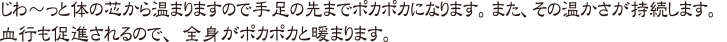 じわ〜っと体の芯から温まりますので手足の先までポカポカになります。また、その温かさが持続します。血行も促進されるので、全身がポカポカと暖まります。