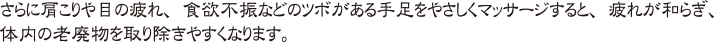 さらに肩こりや目の疲れ、食欲不振などのツボがある手足をやさしくマッサージすると、疲れが和らぎ、体内の老廃物を取り除きやすくなります。