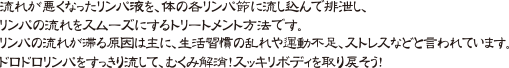 流れが悪くなったリンパ液を、体の各リンパ節に流し込んで排泄し、リンパの流れをスムーズにするトリートメント方法です。リンパの流れが滞る原因は主に、生活習慣の乱れや運動不足、ストレスなどと言われています。ドロドロリンパをすっきり流して、むくみ解消！スッキリボディを取り戻そう！