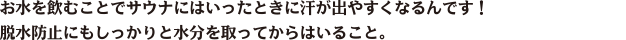 お水を飲むことでサウナにはいったときに汗が出やすくなるんです！脱水防止にもしっかりと水分を取ってからはいること。