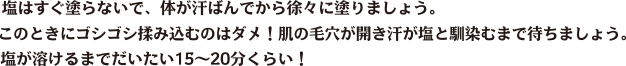 塩はすぐ塗らないで、体が汗ばんでから徐々に塗りましょう。このときにゴシゴシ揉み込むのはダメ！肌の毛穴が開き汗が塩と馴染むまで待ちましょう。塩が溶けるまでだいたい15〜20分くらい！